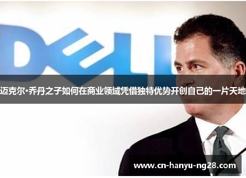 迈克尔·乔丹之子如何在商业领域凭借独特优势开创自己的一片天地