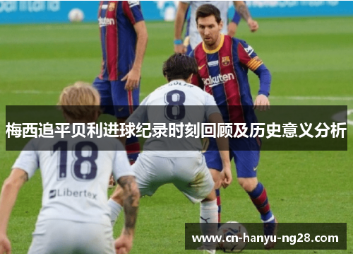 梅西追平贝利进球纪录时刻回顾及历史意义分析