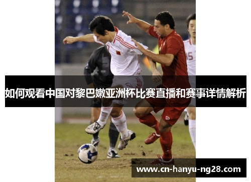 如何观看中国对黎巴嫩亚洲杯比赛直播和赛事详情解析