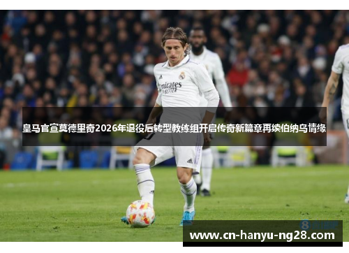 皇马官宣莫德里奇2026年退役后转型教练组开启传奇新篇章再续伯纳乌情缘