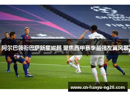 阿尔巴领衔巴萨新星崛起 聚焦西甲赛季最强左翼风暴